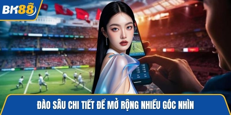 Đào sâu chi tiết để mở rộng nhiều góc nhìn