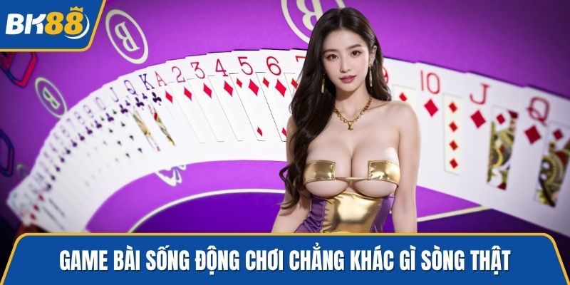 Game bài sống động chơi chẳng khác gì sòng thật