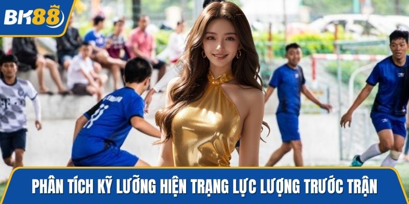 Phân tích kỹ lưỡng hiện trạng lực lượng trước trận